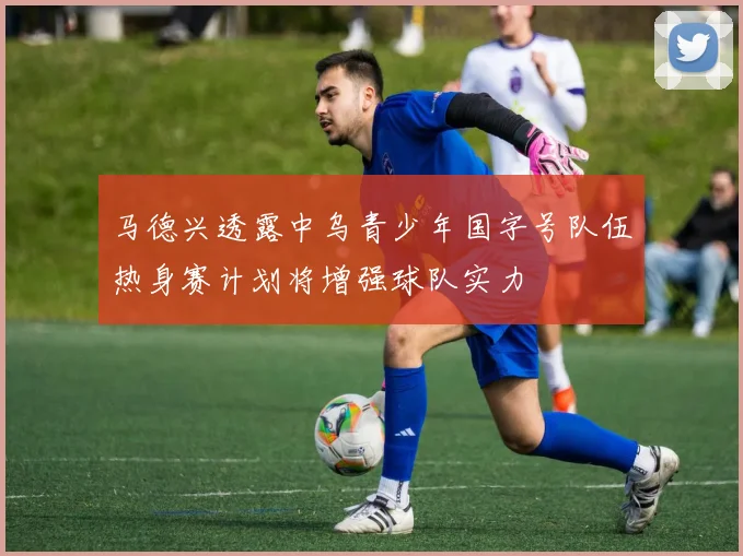 马德兴透露中乌青少年国字号队伍热身赛计划将增强球队实力