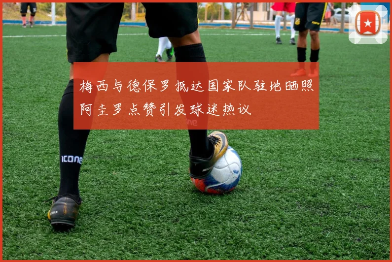 梅西与德保罗抵达国家队驻地晒照阿圭罗点赞引发球迷热议