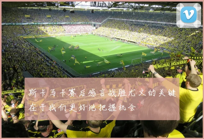 斯卡马卡赛后感言战胜尤文的关键在于我们更好地把握机会