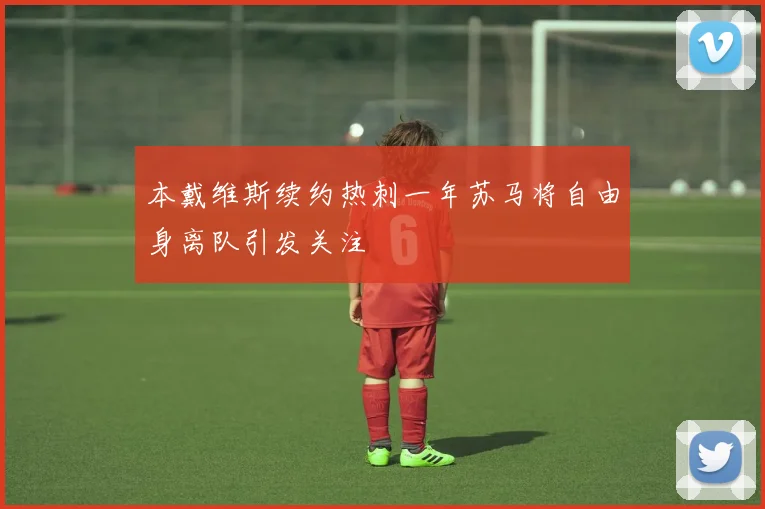 本戴维斯续约热刺一年苏马将自由身离队引发关注