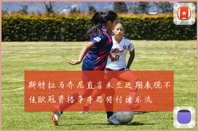 斯特拉马乔尼直言米兰近期表现不佳欧冠资格争夺恐将付诸东流