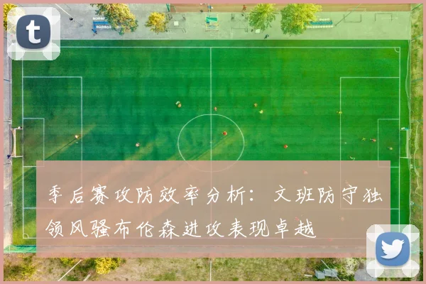 季后赛攻防效率分析：文班防守独领风骚布伦森进攻表现卓越