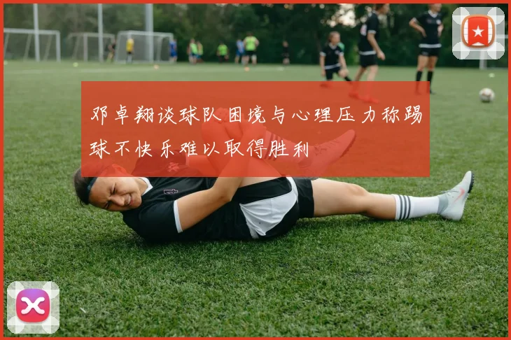 邓卓翔谈球队困境与心理压力称踢球不快乐难以取得胜利
