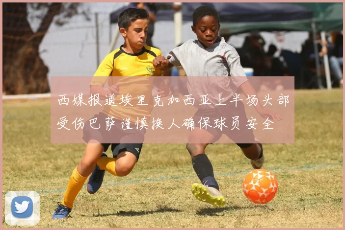 西媒报道埃里克加西亚上半场头部受伤巴萨谨慎换人确保球员安全