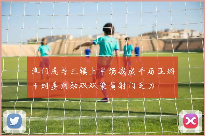 津门虎与三镇上半场战成平局亚姆卡姆姜利勋双双染黄射门乏力