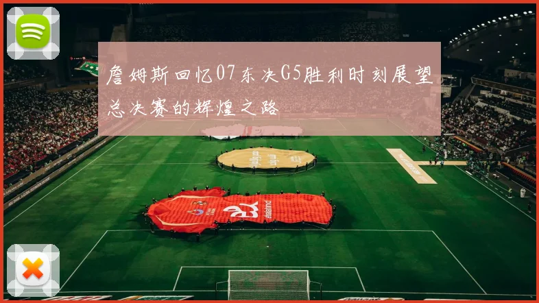 詹姆斯回忆07东决G5胜利时刻展望总决赛的辉煌之路