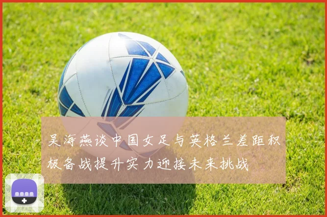 吴海燕谈中国女足与英格兰差距积极备战提升实力迎接未来挑战