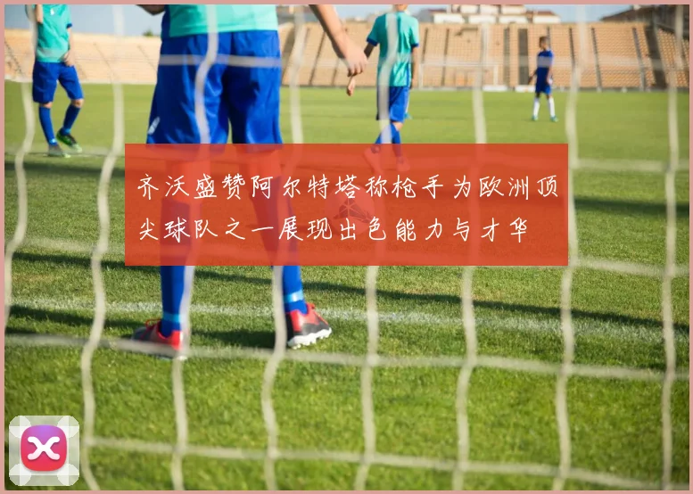 齐沃盛赞阿尔特塔称枪手为欧洲顶尖球队之一展现出色能力与才华