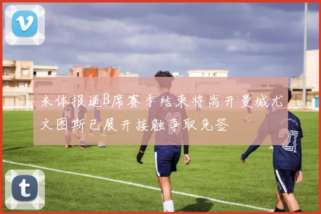 米体报道B席赛季结束将离开曼城尤文图斯已展开接触争取免签